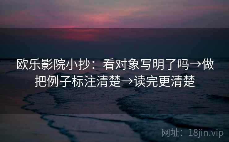 欧乐影院小抄:看对象写明了吗→做把例子标注清楚→读完更清楚 欧乐影院小抄:看对象写明了吗→做把例子标注清楚→读完更清楚