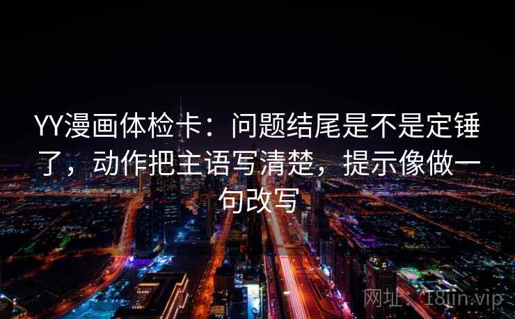 YY漫画体检卡：问题结尾是不是定锤了，动作把主语写清楚，提示像做一句改写