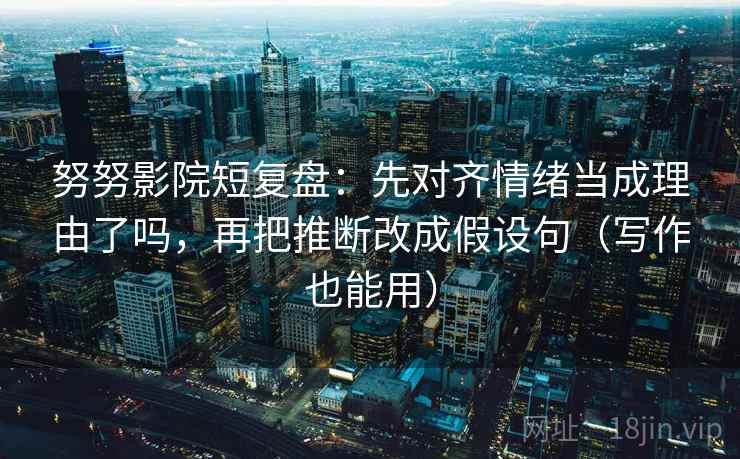 努努影院短复盘：先对齐情绪当成理由了吗，再把推断改成假设句（写作也能用）