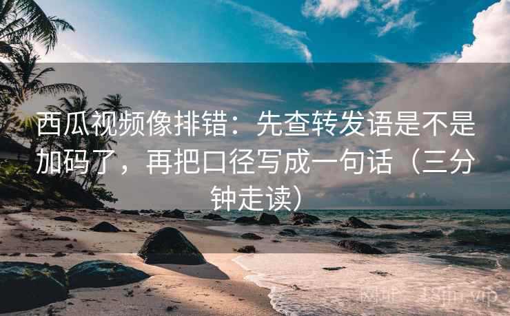 西瓜视频像排错：先查转发语是不是加码了，再把口径写成一句话（三分钟走读）