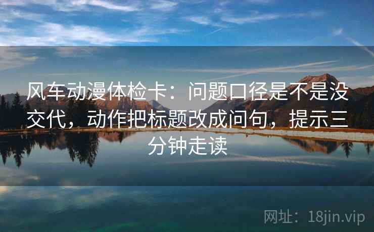 风车动漫体检卡：问题口径是不是没交代，动作把标题改成问句，提示三分钟走读