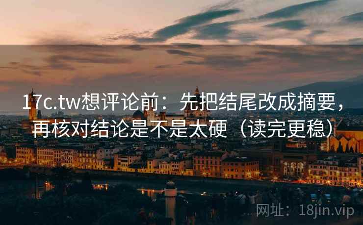 17c.tw想评论前：先把结尾改成摘要，再核对结论是不是太硬（读完更稳）