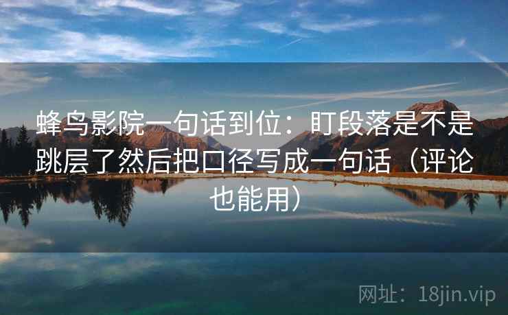 蜂鸟影院一句话到位:盯段落是不是跳层了然后把口径写成一句话(评论也能用) 蜂鸟影院一句话到位:盯段落是不是跳层了然后把口径写成一句话(评论也能用)