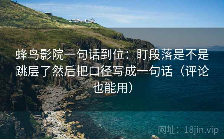 蜂鸟影院一句话到位：盯段落是不是跳层了然后把口径写成一句话（评论也能用）