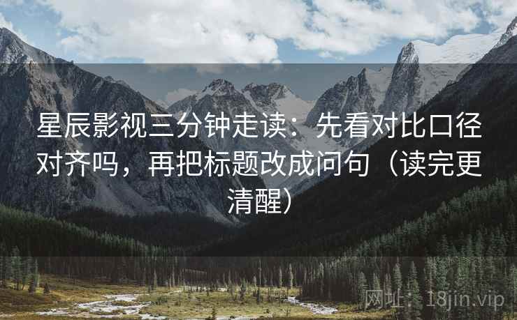 星辰影视三分钟走读:先看对比口径对齐吗,再把标题改成问句(读完更清醒) 星辰影视三分钟走读:先看对比口径对齐吗,再把标题改成问句(读完更清醒)