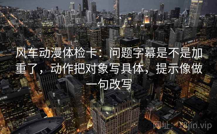 风车动漫体检卡：问题字幕是不是加重了，动作把对象写具体，提示像做一句改写