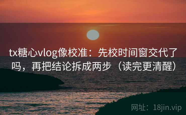 tx糖心vlog像校准：先校时间窗交代了吗，再把结论拆成两步（读完更清醒）