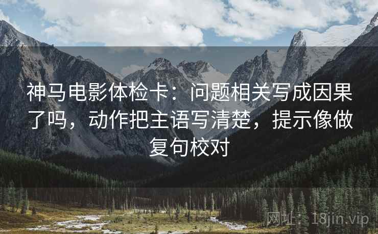 神马电影体检卡:问题相关写成因果了吗,动作把主语写清楚,提示像做复句校对 神马电影体检卡:问题相关写成因果了吗,动作把主语写清楚,提示像做复句校对