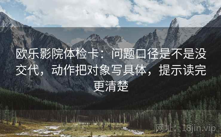 欧乐影院体检卡:问题口径是不是没交代,动作把对象写具体,提示读完更清楚 欧乐影院体检卡:问题口径是不是没交代,动作把对象写具体,提示读完更清楚