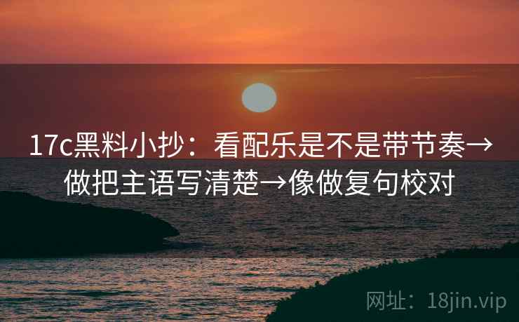 17c黑料小抄：看配乐是不是带节奏→做把主语写清楚→像做复句校对