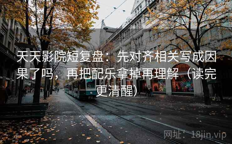 天天影院短复盘：先对齐相关写成因果了吗，再把配乐拿掉再理解（读完更清醒）