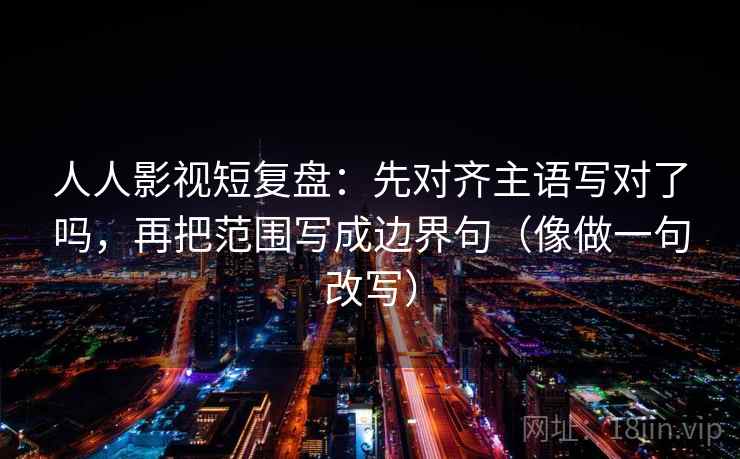 人人影视短复盘：先对齐主语写对了吗，再把范围写成边界句（像做一句改写）