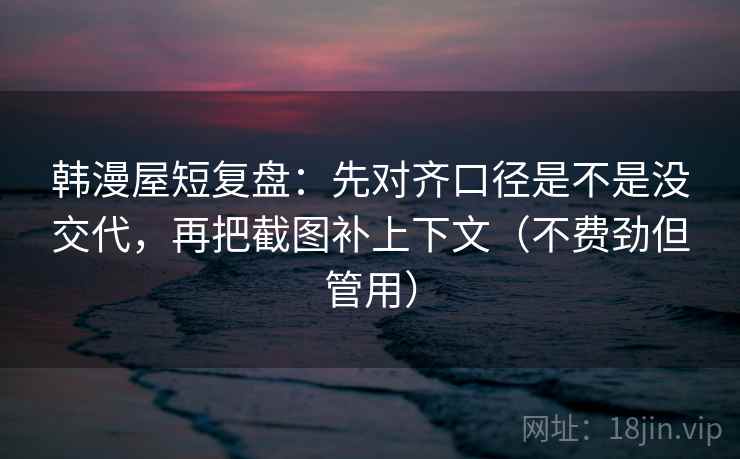 韩漫屋短复盘：先对齐口径是不是没交代，再把截图补上下文（不费劲但管用）