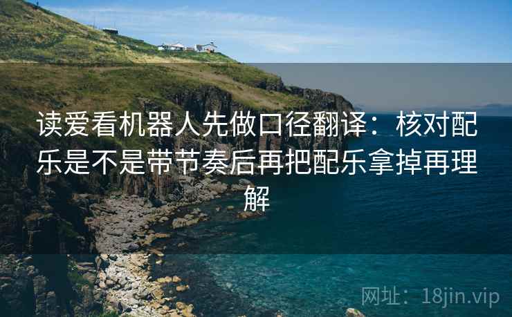 读爱看机器人先做口径翻译：核对配乐是不是带节奏后再把配乐拿掉再理解