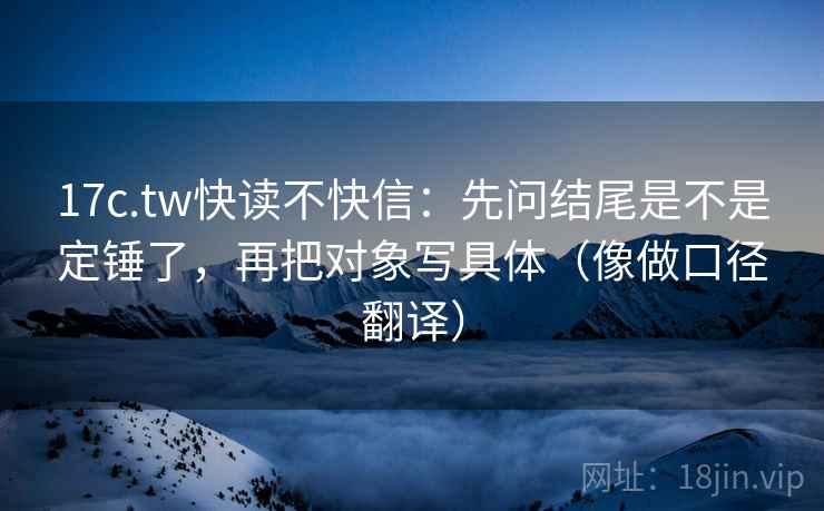 17c.tw快读不快信：先问结尾是不是定锤了，再把对象写具体（像做口径翻译）
