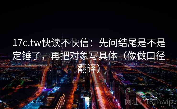 17c.tw快读不快信:先问结尾是不是定锤了,再把对象写具体(像做口径翻译) 17c.tw快读不快信:先问结尾是不是定锤了,再把对象写具体(像做口径翻译)