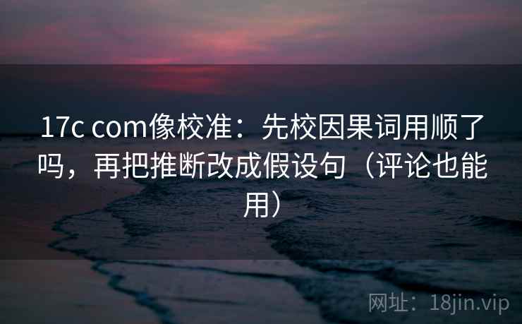 17c com像校准：先校因果词用顺了吗，再把推断改成假设句（评论也能用）