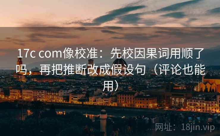 17c com像校准:先校因果词用顺了吗,再把推断改成假设句(评论也能用) 17c com像校准:先校因果词用顺了吗,再把推断改成假设句(评论也能用)